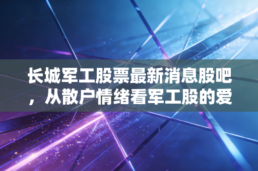 长城军工股票最新消息股吧,从散户情绪看军工股的爱恨情仇与未来价值