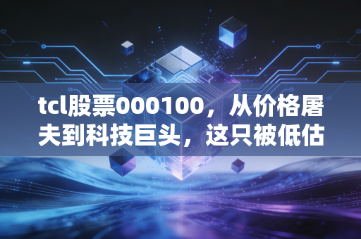 tcl股票000100,从价格屠夫到科技巨头,这只被低估的周期股值得重仓吗?