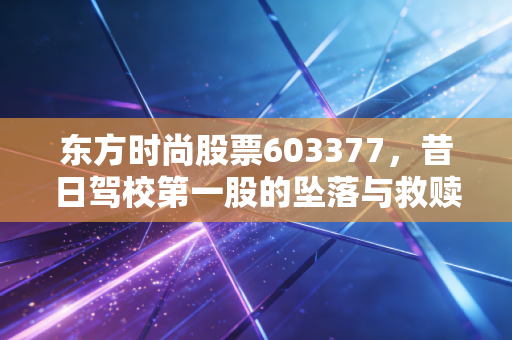 东方时尚股票603377,昔日驾校第一股的坠落与救赎,还能重回巅峰吗?