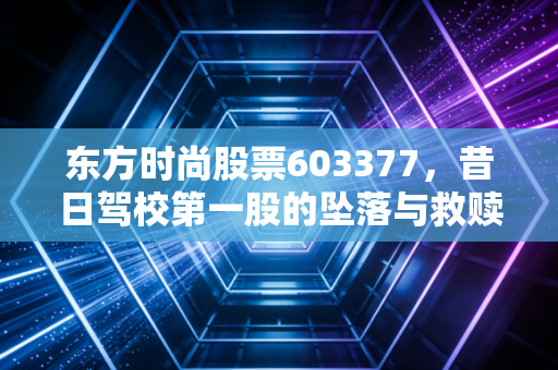 东方时尚股票603377,昔日驾校第一股的坠落与救赎,还能重回巅峰吗?