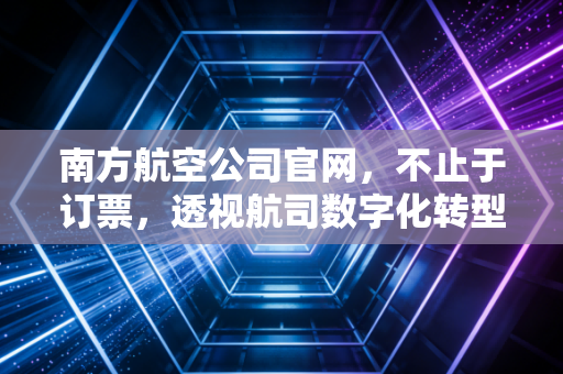 南方航空公司官网，不止于订票，透视航司数字化转型的超级入口