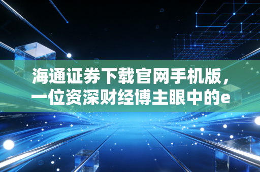 海通证券下载官网手机版，一位资深财经博主眼中的e海通财实战录