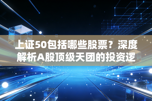 上证50包括哪些股票？深度解析A股顶级天团的投资逻辑与实战策略