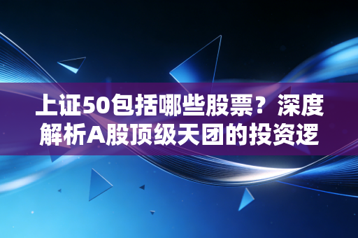 上证50包括哪些股票？深度解析A股顶级天团的投资逻辑与实战策略