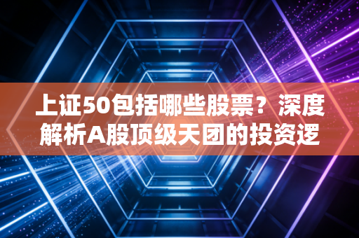 上证50包括哪些股票？深度解析A股顶级天团的投资逻辑与实战策略
