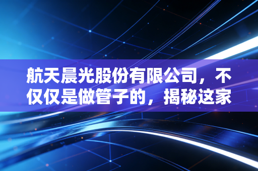 航天晨光股份有限公司，不仅仅是做管子的，揭秘这家军工央企的转型与突围