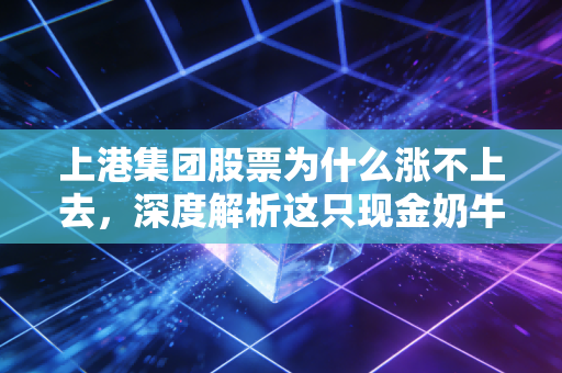 上港集团股票为什么涨不上去，深度解析这只现金奶牛背后的困局与迷茫