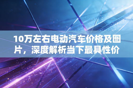 10万左右电动汽车价格及图片,深度解析当下最具性价比的国民神车,钱包与面子如何兼得?