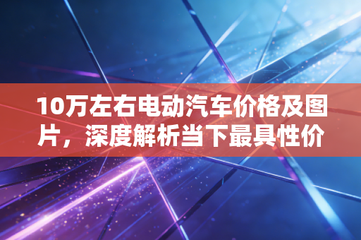 10万左右电动汽车价格及图片,深度解析当下最具性价比的国民神车,钱包与面子如何兼得?