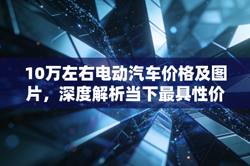 10万左右电动汽车价格及图片，深度解析当下最具性价比的国民神车，钱包与面子如何兼得？