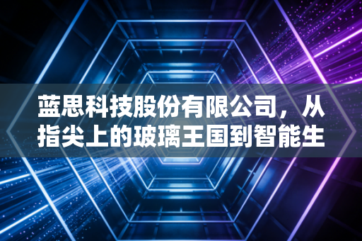 蓝思科技股份有限公司，从指尖上的玻璃王国到智能生态的隐形巨擘