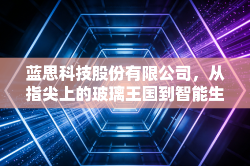 蓝思科技股份有限公司,从指尖上的玻璃王国到智能生态的隐形巨擘