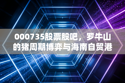 000735股票股吧,罗牛山的猪周期博弈与海南自贸港的迷雾,散户该何去何从?
