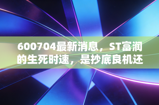 600704最新消息，ST富润的生死时速，是抄底良机还是价值陷阱？