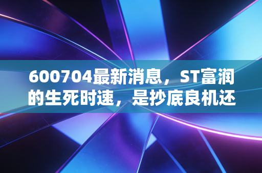 600704最新消息，ST富润的生死时速，是抄底良机还是价值陷阱？