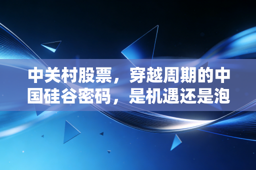 中关村股票,穿越周期的中国硅谷密码,是机遇还是泡沫?