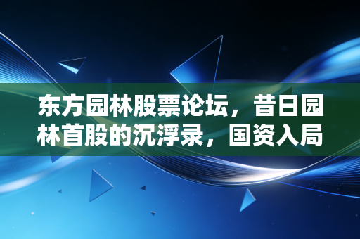 东方园林股票论坛,昔日园林首股的沉浮录,国资入局后我们该何去何从?