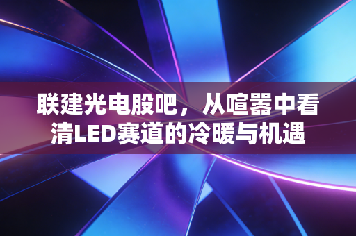 联建光电股吧，从喧嚣中看清LED赛道的冷暖与机遇