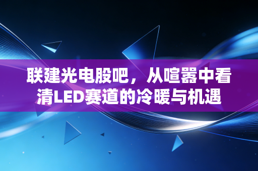 联建光电股吧，从喧嚣中看清LED赛道的冷暖与机遇