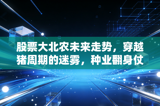 股票大北农未来走势,穿越猪周期的迷雾,种业翻身仗能否带来戴维斯双击?