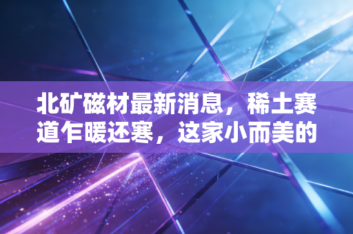 北矿磁材最新消息,稀土赛道乍暖还寒,这家小而美的央企能否成为下一个风口?