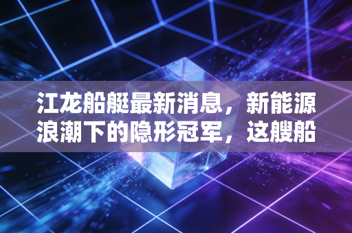江龙船艇最新消息，新能源浪潮下的隐形冠军，这艘船还能开多远？
