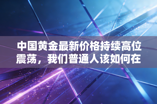 中国黄金最新价格持续高位震荡，我们普通人该如何在乱世中守住钱袋子？