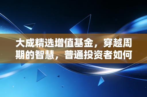 大成精选增值基金,穿越周期的智慧,普通投资者如何守住财富的压舱石