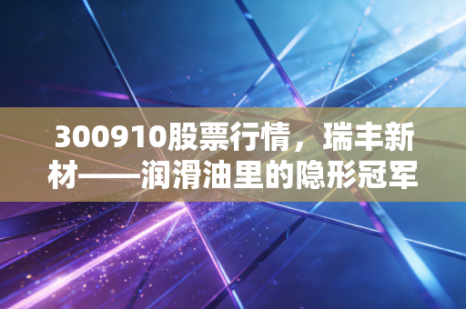 300910股票行情，瑞丰新材——润滑油里的隐形冠军，是黄金坑还是深水区？