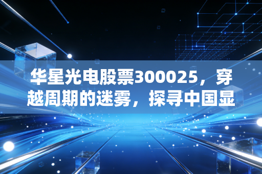华星光电股票300025，穿越周期的迷雾，探寻中国显示面板巨头的真实价值