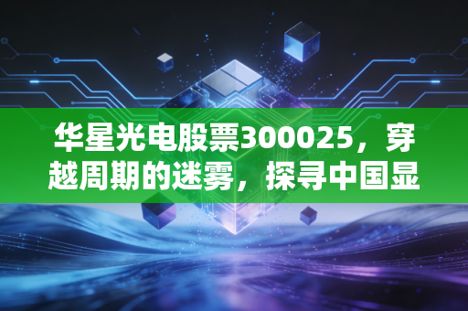 华星光电股票300025，穿越周期的迷雾，探寻中国显示面板巨头的真实价值
