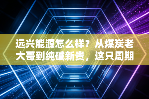 远兴能源怎么样？从煤炭老大哥到纯碱新贵，这只周期股的成色到底几何？