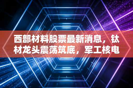 西部材料股票最新消息，钛材龙头震荡筑底，军工核电双引擎能否带飞股价？深度复盘与个人思考
