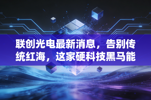 联创光电最新消息，告别传统红海，这家硬科技黑马能否撑起你的投资野心？