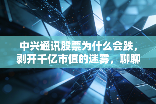 中兴通讯股票为什么会跌，剥开千亿市值的迷雾，聊聊那些让人睡不着觉的真实原因