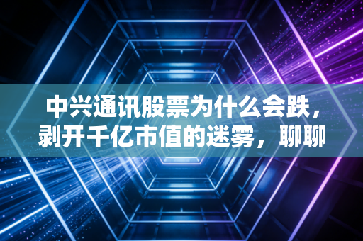 中兴通讯股票为什么会跌，剥开千亿市值的迷雾，聊聊那些让人睡不着觉的真实原因