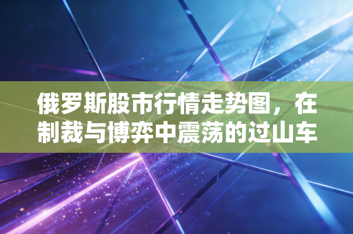 俄罗斯股市行情走势图,在制裁与博弈中震荡的过山车,我们该如何看懂这背后的信号?