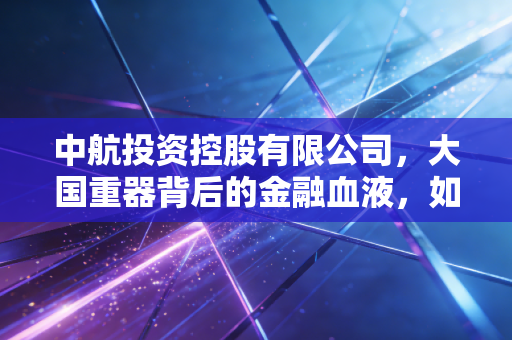 中航投资控股有限公司，大国重器背后的金融血液，如何让资本与实业共舞？