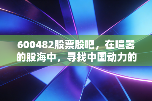 600482股票股吧,在喧嚣的股海中,寻找中国动力的真正引擎