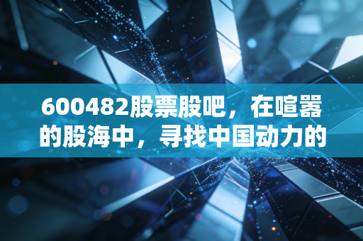 600482股票股吧,在喧嚣的股海中,寻找中国动力的真正引擎