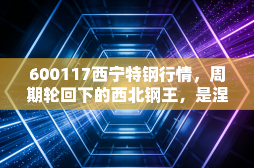 600117西宁特钢行情，周期轮回下的西北钢王，是涅槃重生还是昙花一现？