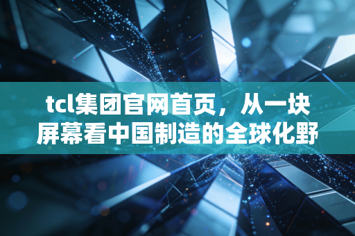 tcl集团官网首页,从一块屏幕看中国制造的全球化野心与科技突围