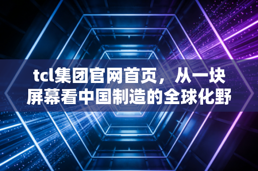 tcl集团官网首页,从一块屏幕看中国制造的全球化野心与科技突围