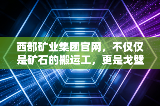 西部矿业集团官网，不仅仅是矿石的搬运工，更是戈壁滩上的绿色财富炼金术师