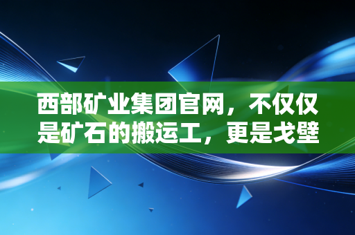西部矿业集团官网，不仅仅是矿石的搬运工，更是戈壁滩上的绿色财富炼金术师