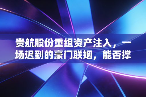 贵航股份重组资产注入,一场迟到的豪门联姻,能否撑起万亿航空梦?