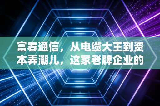 富春通信,从电缆大王到资本弄潮儿,这家老牌企业的转型阵痛与未来迷局