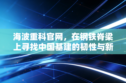 海波重科官网，在钢铁脊梁上寻找中国基建的韧性与新常态