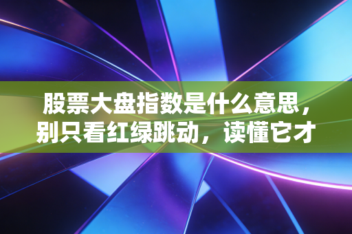 股票大盘指数是什么意思,别只看红绿跳动,读懂它才算真正入门