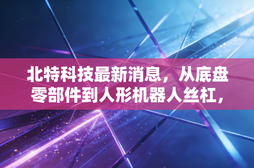 北特科技最新消息，从底盘零部件到人形机器人丝杠，这家隐形冠军能否撑起万亿梦想？